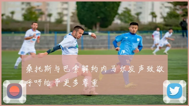 桑托斯与巴索解约内马尔发声致敬呼吁给予更多尊重