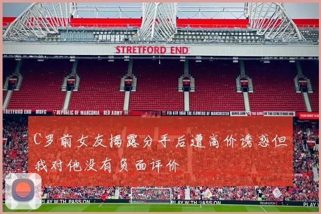 C罗前女友揭露分手后遭高价诱惑但我对他没有负面评价