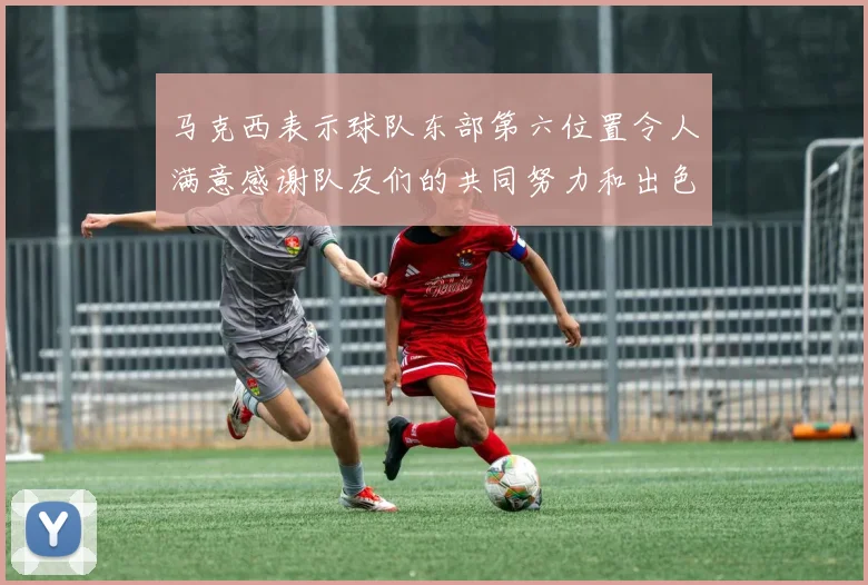 马克西表示球队东部第六位置令人满意感谢队友们的共同努力和出色表现