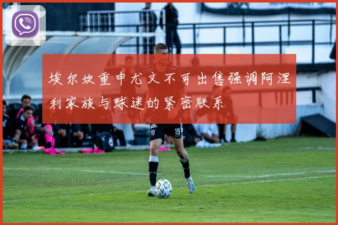 埃尔坎重申尤文不可出售强调阿涅利家族与球迷的紧密联系