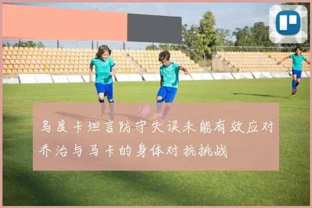 乌度卡坦言防守失误未能有效应对乔治与马卡的身体对抗挑战