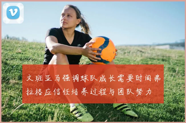 文班亚马强调球队成长需要时间弗拉格应信任培养过程与团队努力