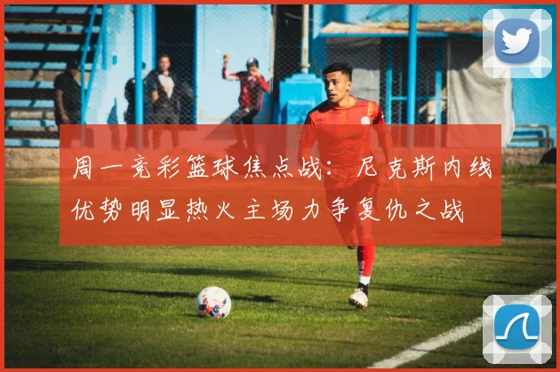 周一竞彩篮球焦点战：尼克斯内线优势明显热火主场力争复仇之战