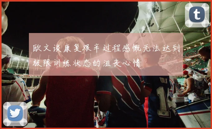 欧文谈康复艰辛过程感慨无法达到极限训练状态的沮丧心情