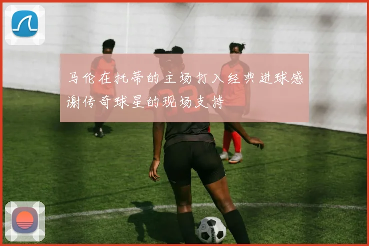 马伦在托蒂的主场打入经典进球感谢传奇球星的现场支持