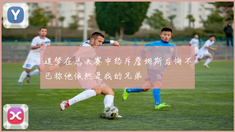 追梦在总决赛中怒斥詹姆斯后悔不已称他依然是我的兄弟