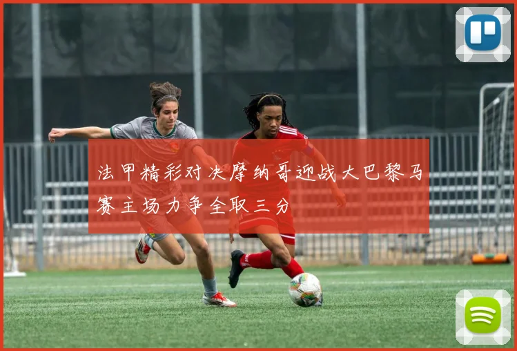 法甲精彩对决摩纳哥迎战大巴黎马赛主场力争全取三分