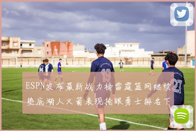 ESPN发布最新战力榜雷霆篮网继续垫底湖人火箭表现抢眼勇士排名下滑