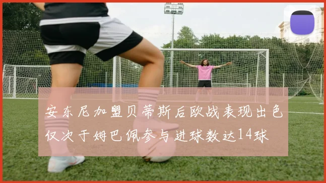 安东尼加盟贝蒂斯后欧战表现出色仅次于姆巴佩参与进球数达14球