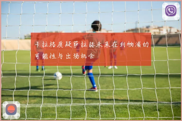 卡拉格质疑萨拉赫未来在利物浦的可能性与出场机会