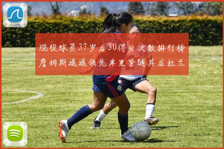 现役球员37岁后30得分次数排行榜詹姆斯遥遥领先库里紧随其后杜兰特位列第三