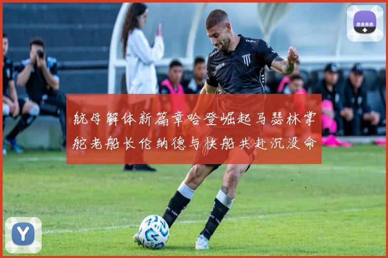 航母解体新篇章哈登崛起马瑟林掌舵老船长伦纳德与快船共赴沉没命运