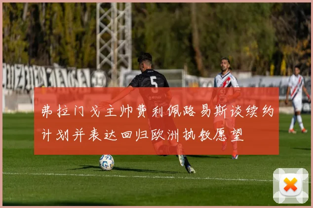弗拉门戈主帅费利佩路易斯谈续约计划并表达回归欧洲执教愿望