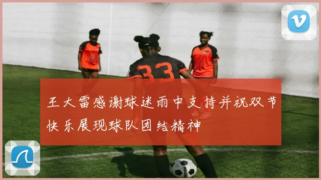 王大雷感谢球迷雨中支持并祝双节快乐展现球队团结精神