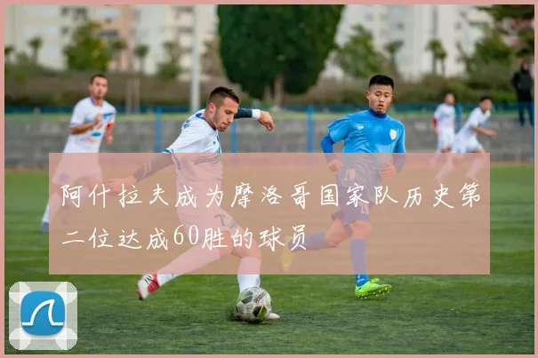阿什拉夫成为摩洛哥国家队历史第二位达成60胜的球员