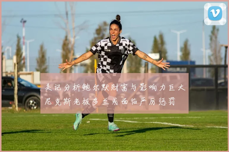 美记分析鲍尔默财富与影响力巨大尼克斯老板多兰或面临严厉惩罚