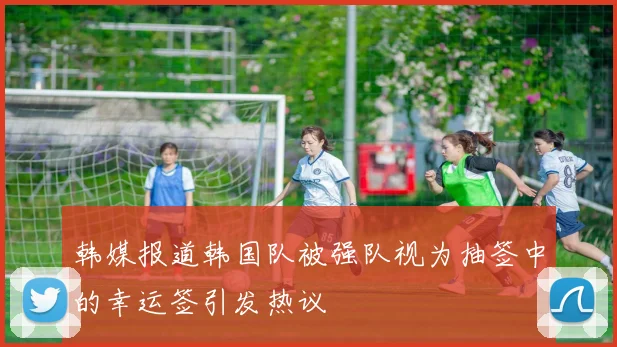 韩媒报道韩国队被强队视为抽签中的幸运签引发热议