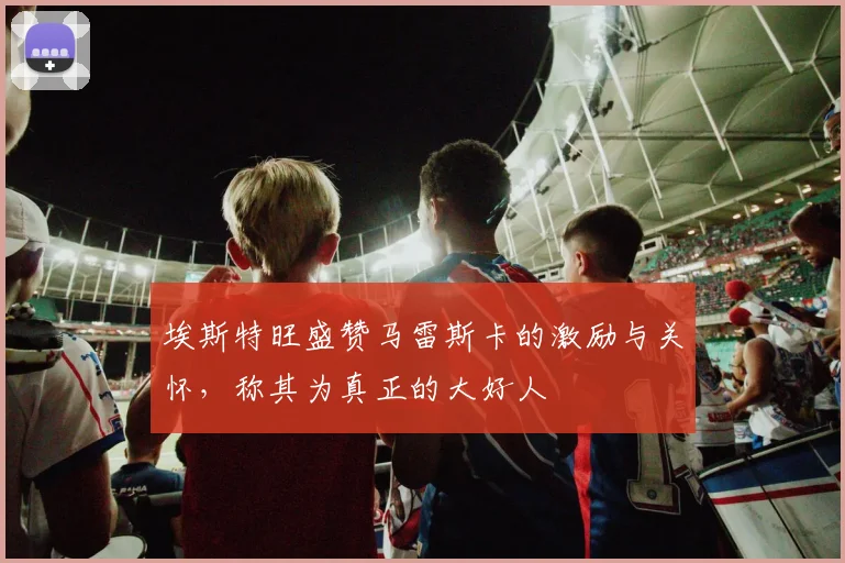 埃斯特旺盛赞马雷斯卡的激励与关怀，称其为真正的大好人